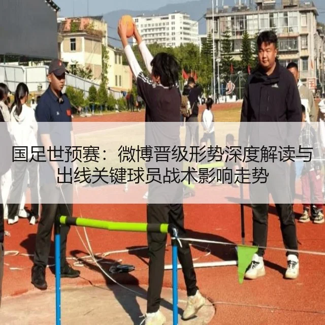 国足世预赛:微博晋级形势深度解读与出线关键球员战术影响走势